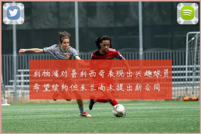 利物浦对普利西奇表现出兴趣球员希望续约但米兰尚未提出新合同