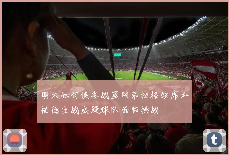 明天独行侠客战篮网弗拉格缺席加福德出战成疑球队面临挑战