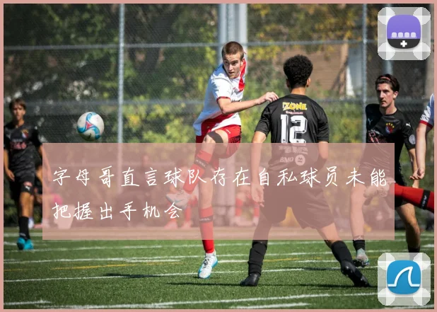 字母哥直言球队存在自私球员未能把握出手机会