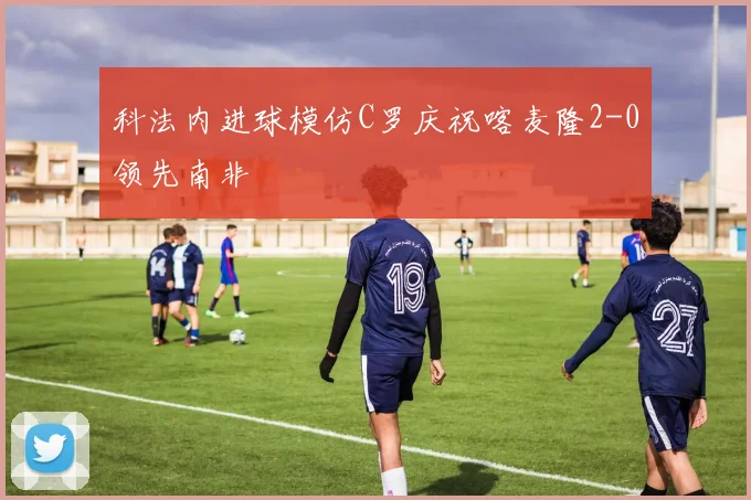 科法内进球模仿C罗庆祝喀麦隆2-0领先南非