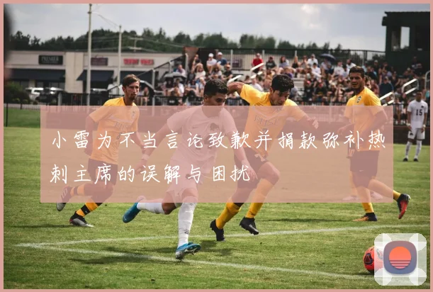 小雷为不当言论致歉并捐款弥补热刺主席的误解与困扰