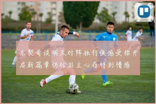 东契奇谈明天对阵独行侠感受称开启新篇章仍对旧主心存特别情感