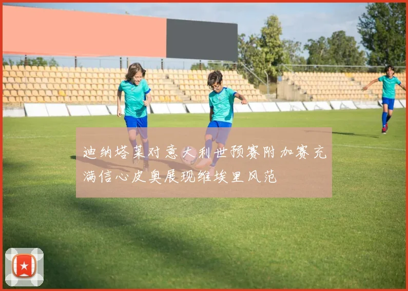 迪纳塔莱对意大利世预赛附加赛充满信心皮奥展现维埃里风范
