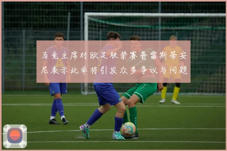 马竞主席对欧足联禁赛普雷斯蒂安尼表示此举将引发众多争议与问题