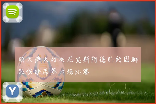 明天热火对决尼克斯阿德巴约因脚趾伤缺席第六场比赛
