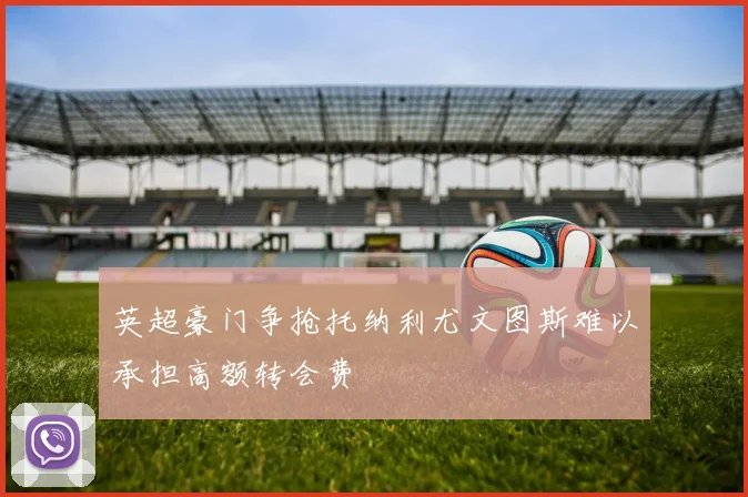 英超豪门争抢托纳利尤文图斯难以承担高额转会费