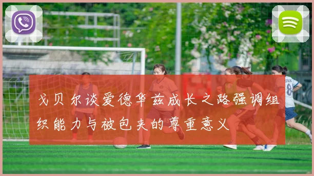 戈贝尔谈爱德华兹成长之路强调组织能力与被包夹的尊重意义