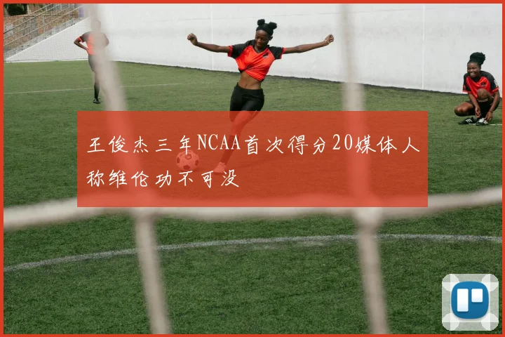 王俊杰三年NCAA首次得分20媒体人称维伦功不可没