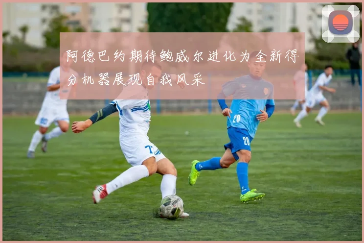 阿德巴约期待鲍威尔进化为全新得分机器展现自我风采
