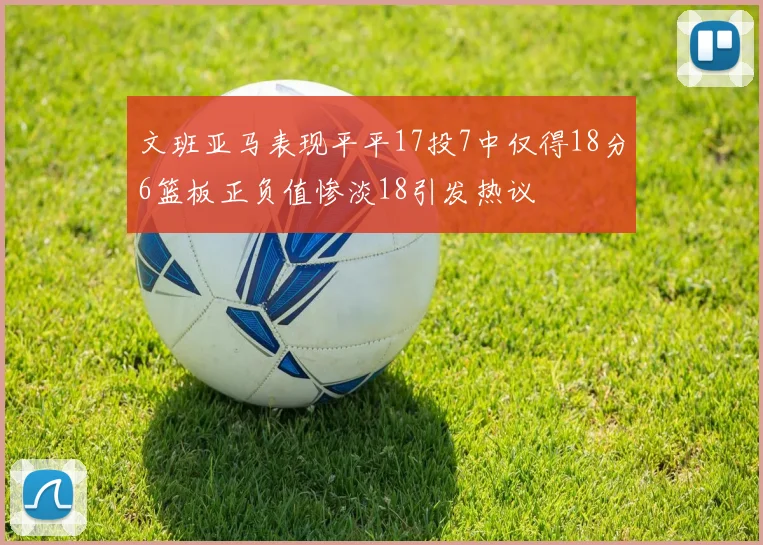 文班亚马表现平平17投7中仅得18分6篮板正负值惨淡18引发热议