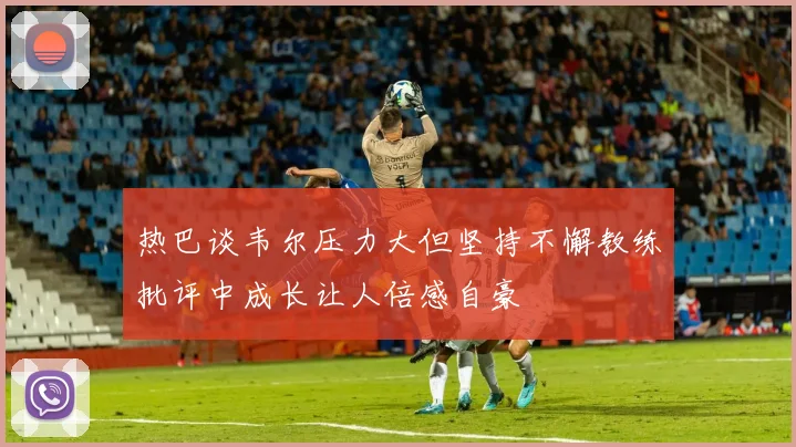 热巴谈韦尔压力大但坚持不懈教练批评中成长让人倍感自豪
