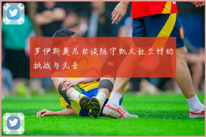 罗伊斯奥尼尔谈防守凯文杜兰特的挑战与无奈