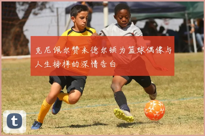 克尼佩尔赞米德尔顿为篮球偶像与人生榜样的深情告白