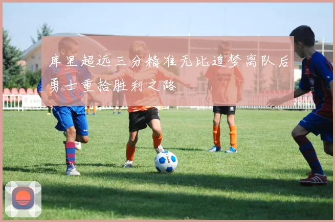 库里超远三分精准无比追梦离队后勇士重拾胜利之路