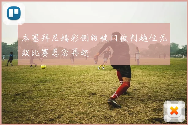 本塞拜尼精彩侧钩破门被判越位无效比赛悬念再起