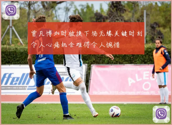 曾凡博加时被换下场无缘关键时刻令人心痛机会难得令人惋惜
