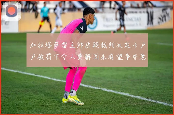 加拉塔萨雷主帅质疑裁判决定卡卢卢被罚下令人费解国米有望争夺意甲冠军