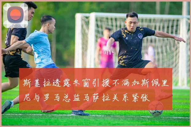 斯基拉透露冬窗引援不满加斯佩里尼与罗马总监马萨拉关系紧张