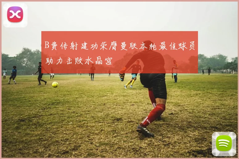 B费传射建功荣膺曼联本轮最佳球员助力击败水晶宫