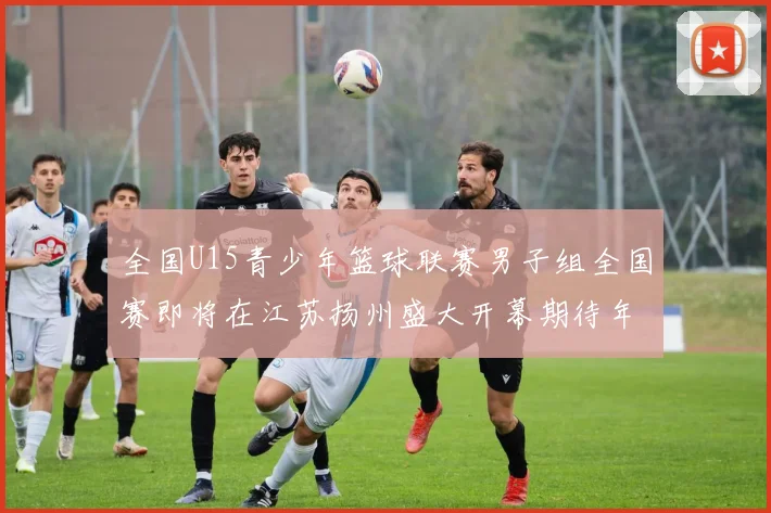全国U15青少年篮球联赛男子组全国赛即将在江苏扬州盛大开幕期待年轻球员的精彩表现