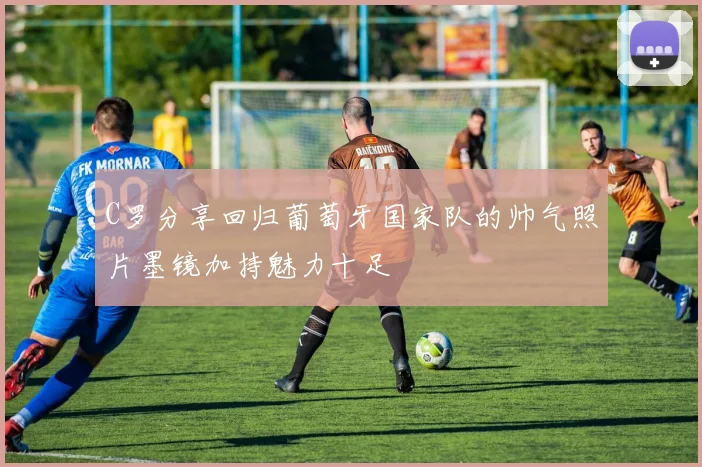 C罗分享回归葡萄牙国家队的帅气照片墨镜加持魅力十足
