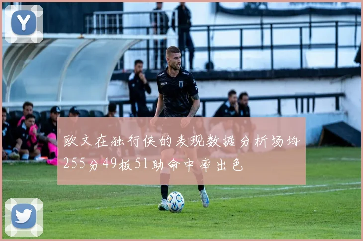 欧文在独行侠的表现数据分析场均255分49板51助命中率出色