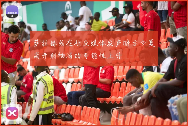 萨拉赫或在社交媒体发声暗示今夏离开利物浦的可能性上升