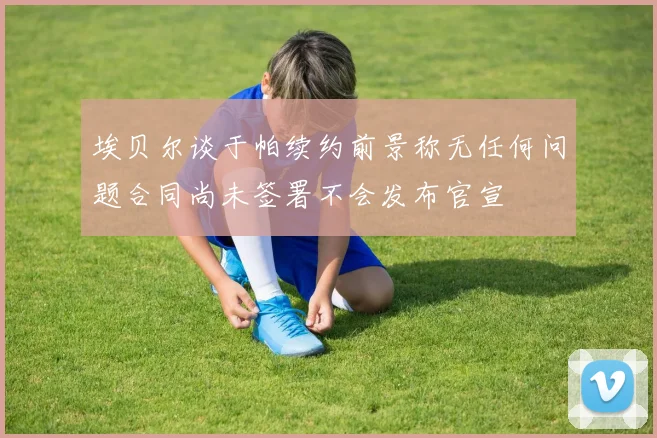 埃贝尔谈于帕续约前景称无任何问题合同尚未签署不会发布官宣