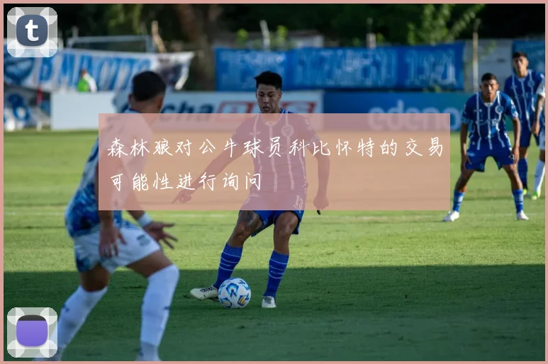 森林狼对公牛球员科比怀特的交易可能性进行询问