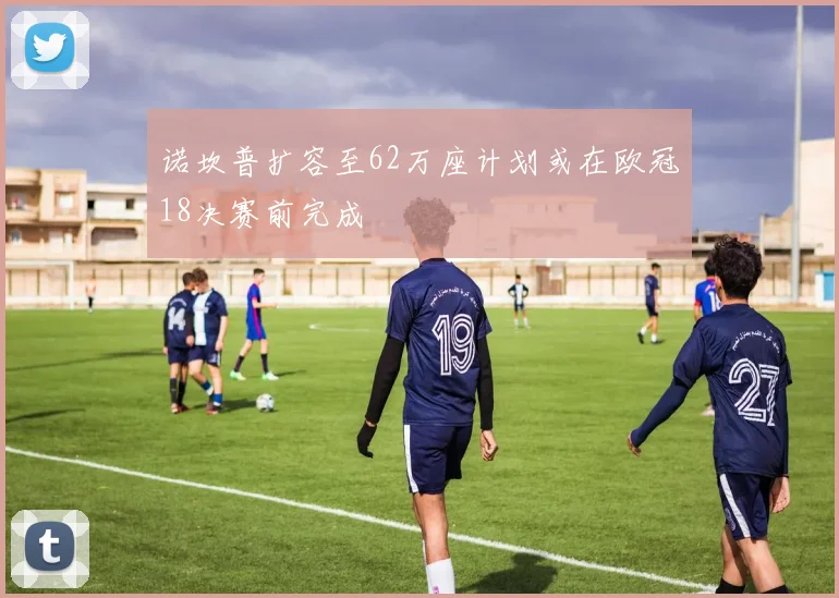 诺坎普扩容至62万座计划或在欧冠18决赛前完成