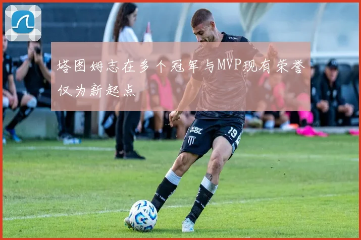 塔图姆志在多个冠军与MVP现有荣誉仅为新起点